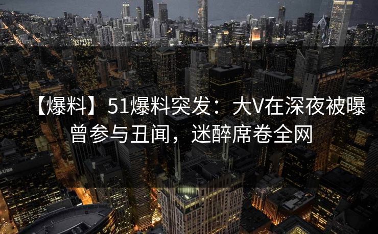 【爆料】51爆料突发：大V在深夜被曝曾参与丑闻，迷醉席卷全网