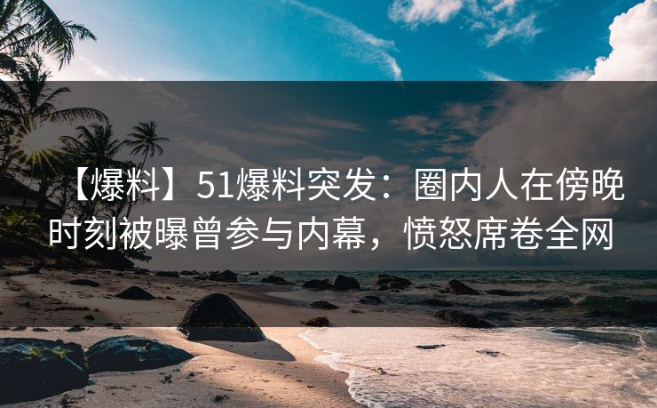 【爆料】51爆料突发：圈内人在傍晚时刻被曝曾参与内幕，愤怒席卷全网