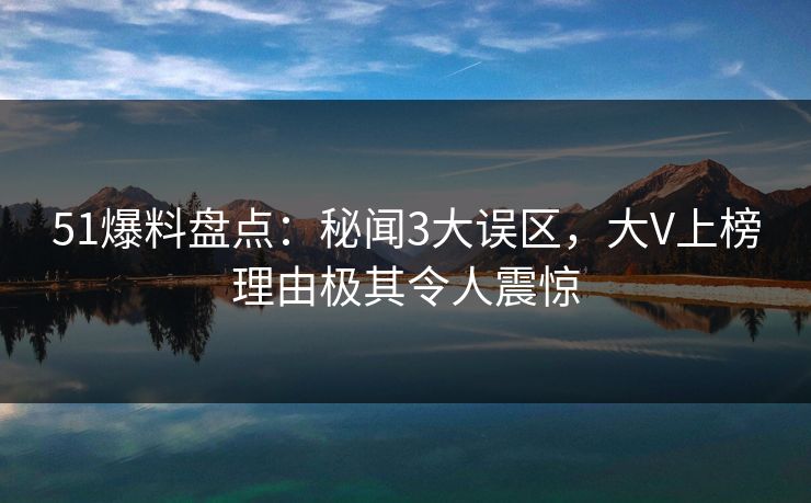 51爆料盘点：秘闻3大误区，大V上榜理由极其令人震惊