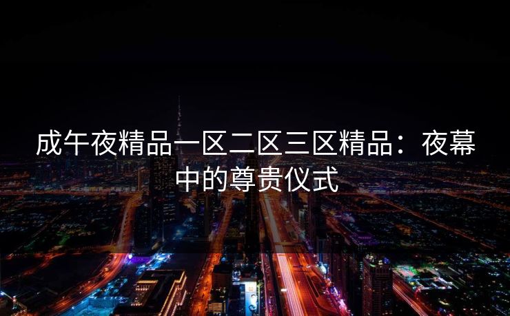 成午夜精品一区二区三区精品:夜幕中的尊贵仪式 成午夜精品一区二区三区精品:夜幕中的尊贵仪式