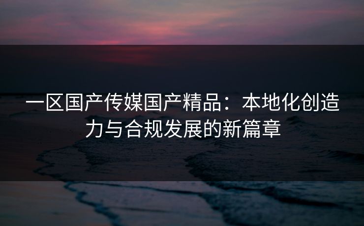 一区国产传媒国产精品:本地化创造力与合规发展的新篇章 一区国产传媒国产精品:本地化创造力与合规发展的新篇章