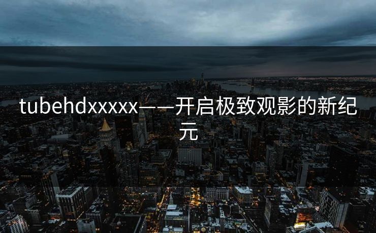 tubehdxxxxx——开启极致观影的新纪元