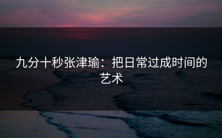 九分十秒张津瑜：把日常过成时间的艺术