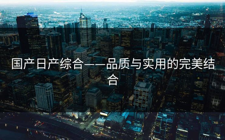 国产日产综合——品质与实用的完美结合 国产日产综合——品质与实用的完美结合