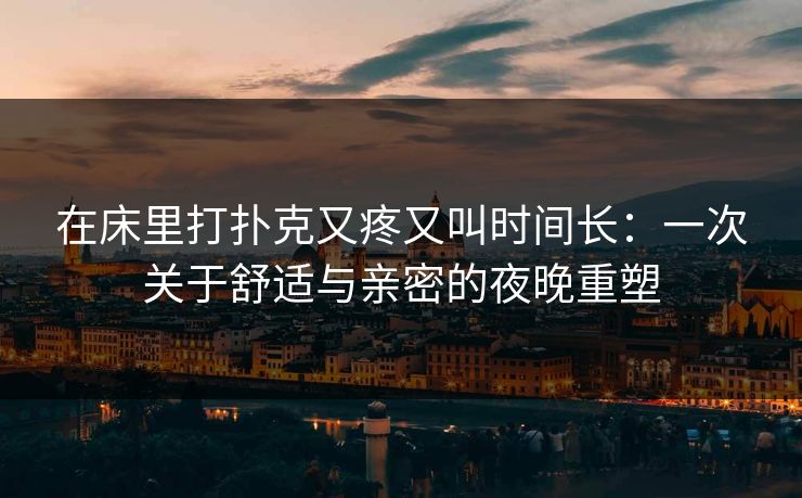 在床里打扑克又疼又叫时间长：一次关于舒适与亲密的夜晚重塑