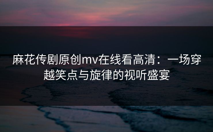 麻花传剧原创mv在线看高清：一场穿越笑点与旋律的视听盛宴