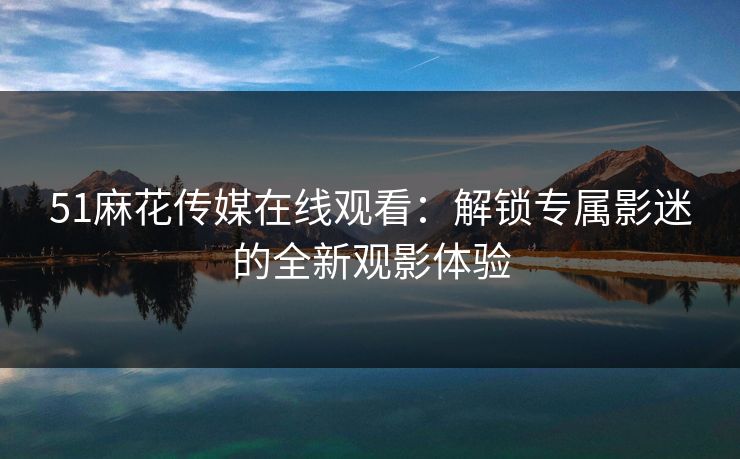 51麻花传媒在线观看:解锁专属影迷的全新观影体验 51麻花传媒在线观看:解锁专属影迷的全新观影体验