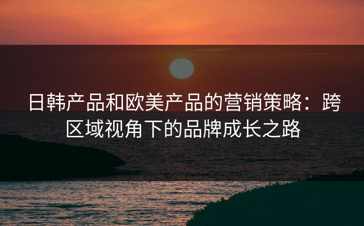 日韩产品和欧美产品的营销策略：跨区域视角下的品牌成长之路