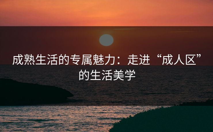 成熟生活的专属魅力：走进“成人区”的生活美学