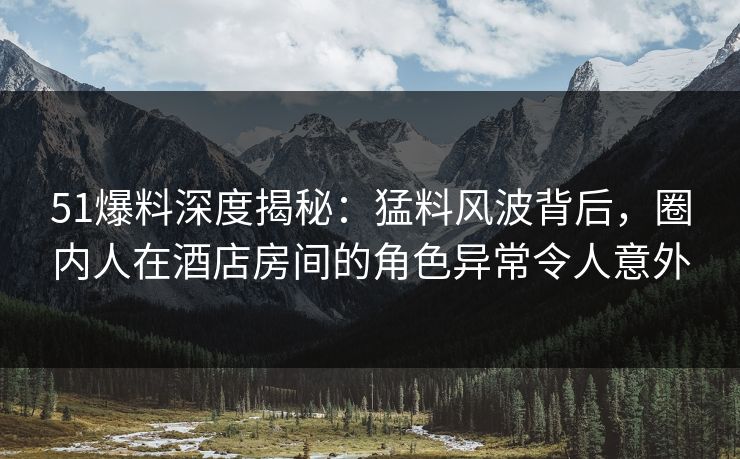 51爆料深度揭秘:猛料风波背后,圈内人在酒店房间的角色异常令人意外 51爆料深度揭秘:猛料风波背后,圈内人在酒店房间的角色异常令人意外