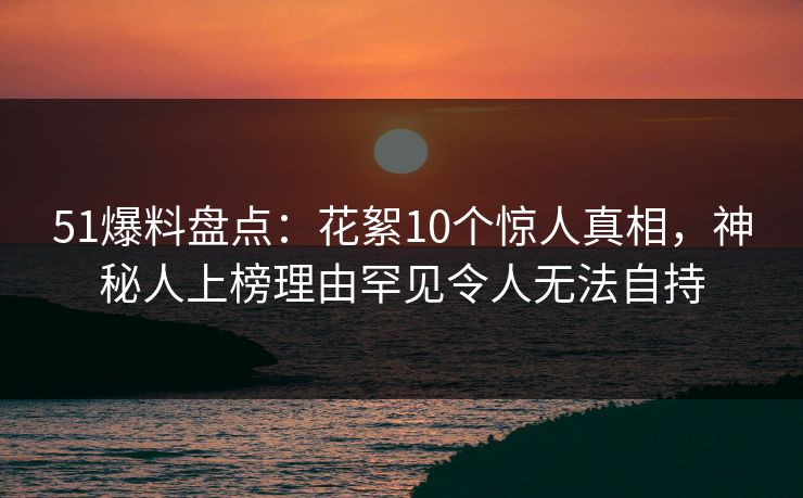 51爆料盘点：花絮10个惊人真相，神秘人上榜理由罕见令人无法自持