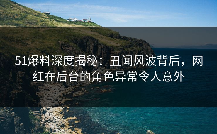 51爆料深度揭秘：丑闻风波背后，网红在后台的角色异常令人意外