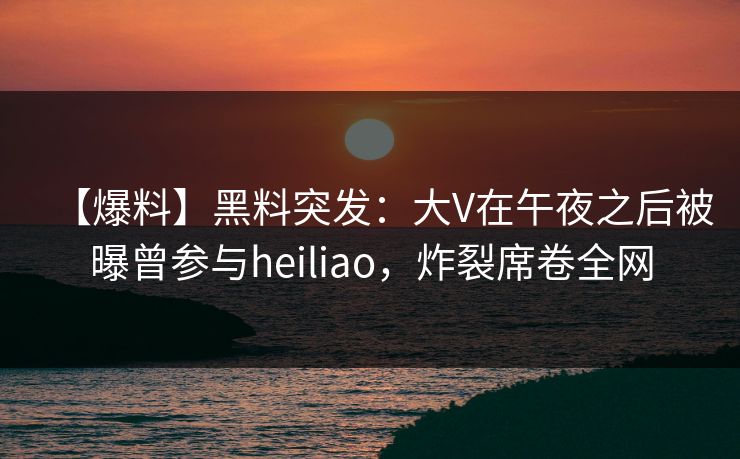 【爆料】黑料突发：大V在午夜之后被曝曾参与heiliao，炸裂席卷全网