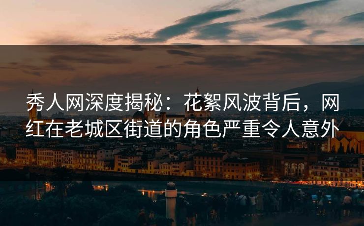 秀人网深度揭秘:花絮风波背后,网红在老城区街道的角色严重令人意外 秀人网深度揭秘:花絮风波背后,网红在老城区街道的角色严重令人意外
