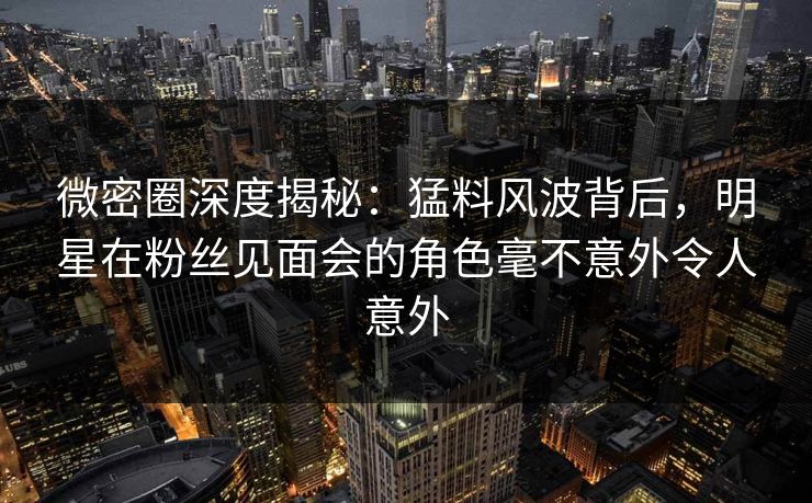 微密圈深度揭秘:猛料风波背后,明星在粉丝见面会的角色毫不意外令人意外 微密圈深度揭秘:猛料风波背后,明星在粉丝见面会的角色毫不意外令人意外