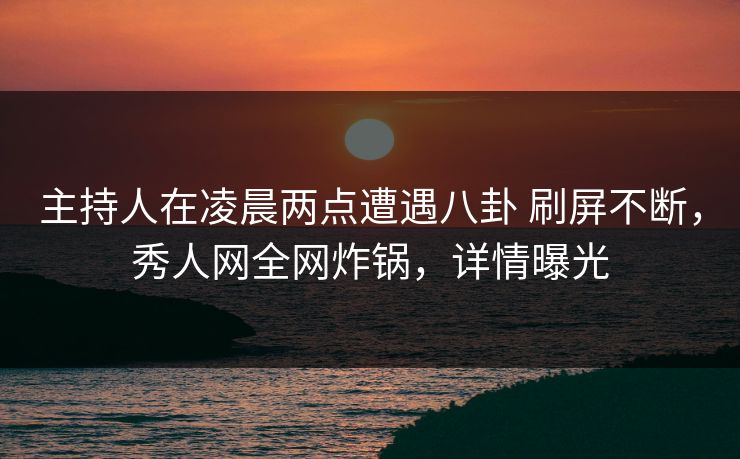 主持人在凌晨两点遭遇八卦 刷屏不断，秀人网全网炸锅，详情曝光