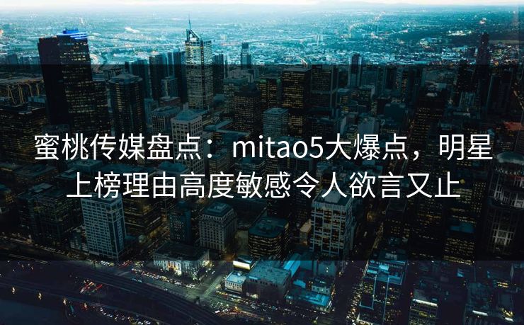 蜜桃传媒盘点：mitao5大爆点，明星上榜理由高度敏感令人欲言又止