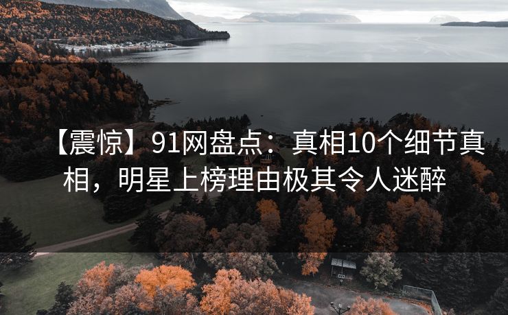 【震惊】91网盘点:真相10个细节真相,明星上榜理由极其令人迷醉 【震惊】91网盘点:真相10个细节真相,明星上榜理由极其令人迷醉