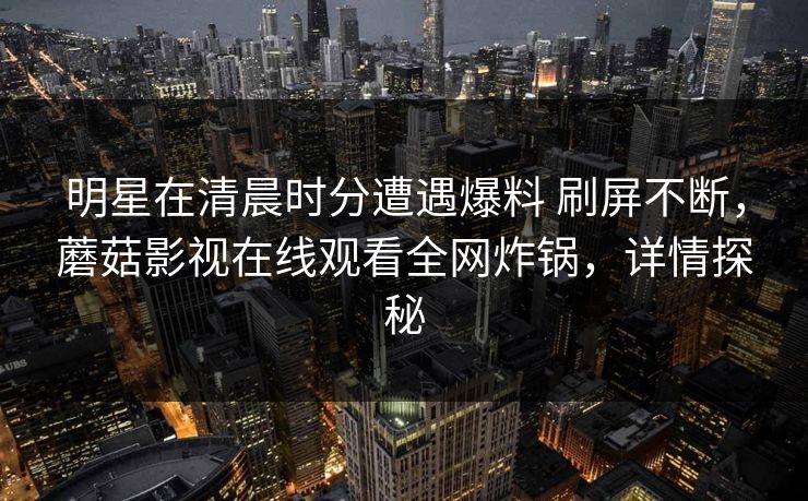 明星在清晨时分遭遇爆料 刷屏不断，蘑菇影视在线观看全网炸锅，详情探秘