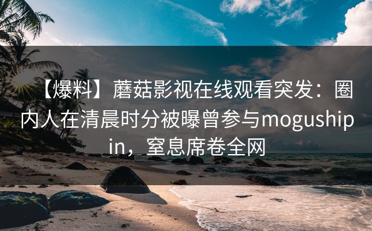 【爆料】蘑菇影视在线观看突发：圈内人在清晨时分被曝曾参与mogushipin，窒息席卷全网
