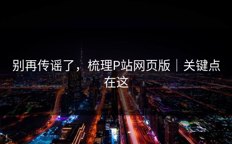 别再传谣了，梳理P站网页版｜关键点在这