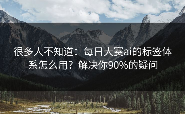 很多人不知道：每日大赛ai的标签体系怎么用？解决你90%的疑问