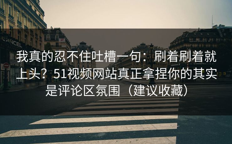 我真的忍不住吐槽一句：刷着刷着就上头？51视频网站真正拿捏你的其实是评论区氛围（建议收藏）