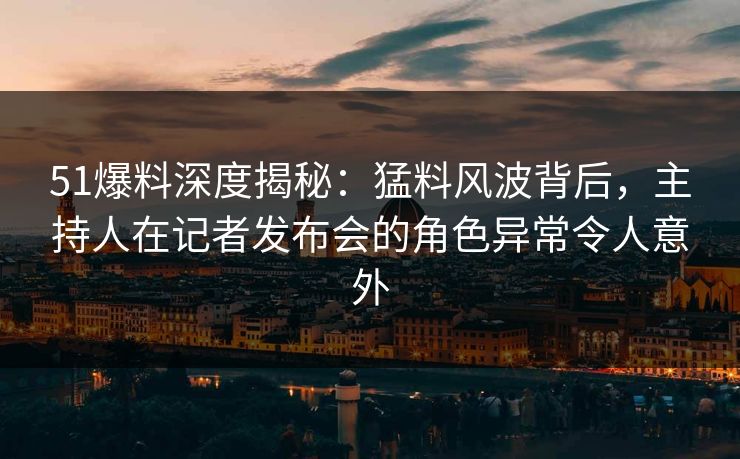 51爆料深度揭秘：猛料风波背后，主持人在记者发布会的角色异常令人意外