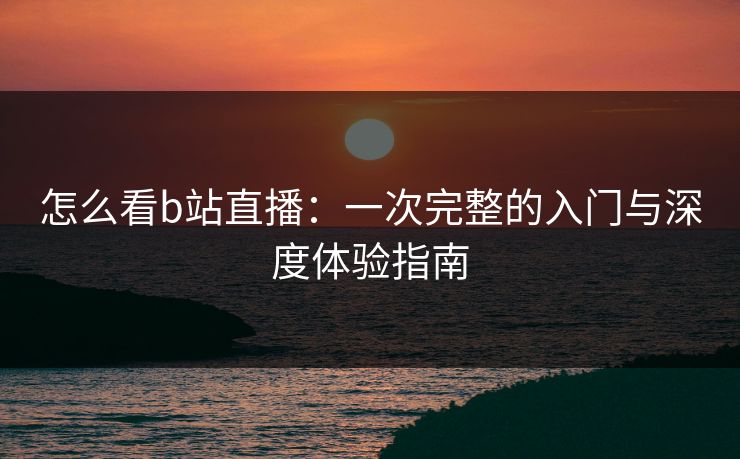 怎么看b站直播:一次完整的入门与深度体验指南 怎么看b站直播:一次完整的入门与深度体验指南