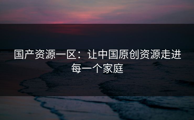 国产资源一区：让中国原创资源走进每一个家庭