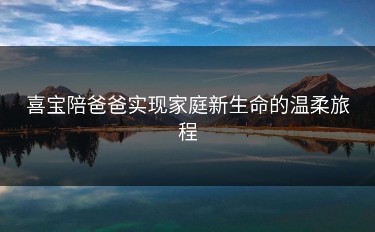 喜宝陪爸爸实现家庭新生命的温柔旅程