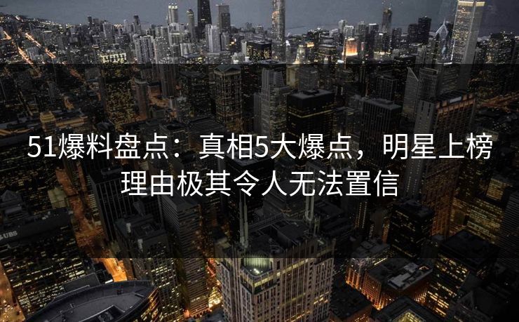 51爆料盘点：真相5大爆点，明星上榜理由极其令人无法置信