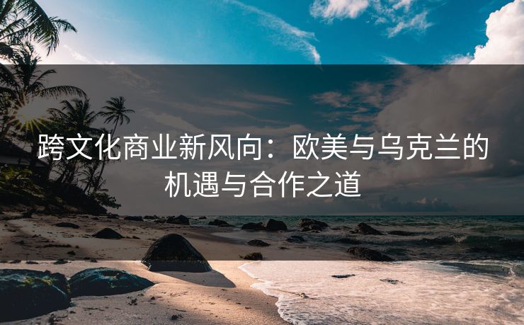 跨文化商业新风向:欧美与乌克兰的机遇与合作之道 跨文化商业新风向:欧美与乌克兰的机遇与合作之道
