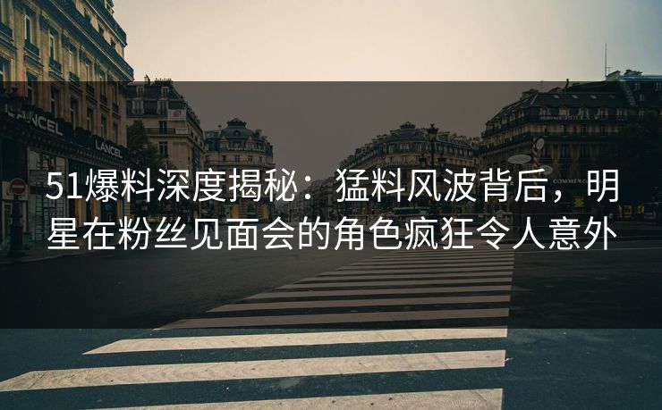 51爆料深度揭秘:猛料风波背后,明星在粉丝见面会的角色疯狂令人意外 51爆料深度揭秘:猛料风波背后,明星在粉丝见面会的角色疯狂令人意外