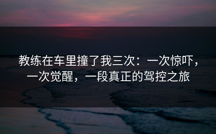 教练在车里撞了我三次：一次惊吓，一次觉醒，一段真正的驾控之旅