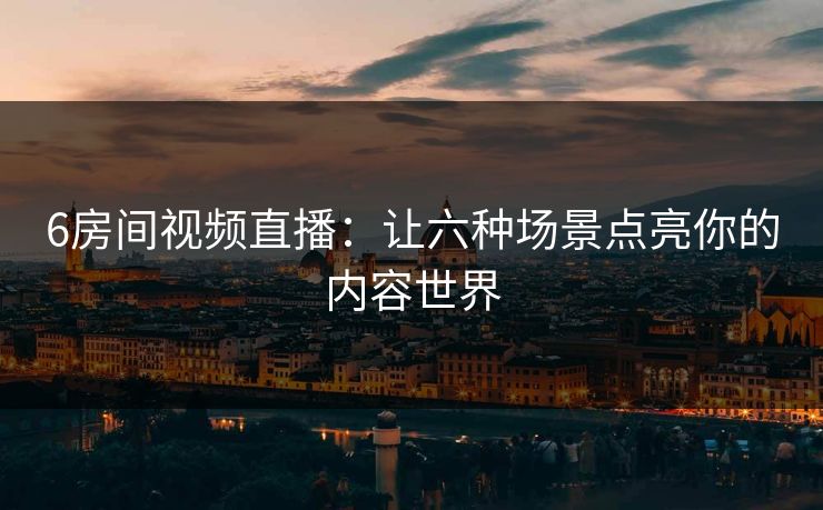 6房间视频直播:让六种场景点亮你的内容世界 6房间视频直播:让六种场景点亮你的内容世界