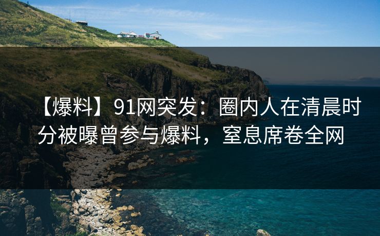 【爆料】91网突发：圈内人在清晨时分被曝曾参与爆料，窒息席卷全网