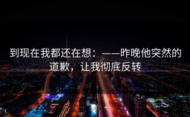 到现在我都还在想：——昨晚他突然的道歉，让我彻底反转