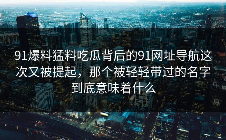 91爆料猛料吃瓜背后的91网址导航这次又被提起,那个被轻轻带过的名字到底意味着什么 91爆料猛料吃瓜背后的91网址导航这次又被提起,那个被轻轻带过的名字到底意味着什么