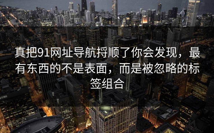 真把91网址导航捋顺了你会发现，最有东西的不是表面，而是被忽略的标签组合