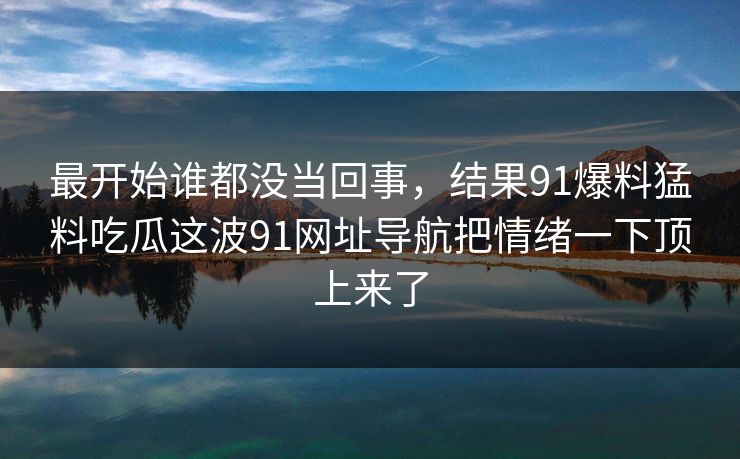 最开始谁都没当回事，结果91爆料猛料吃瓜这波91网址导航把情绪一下顶上来了