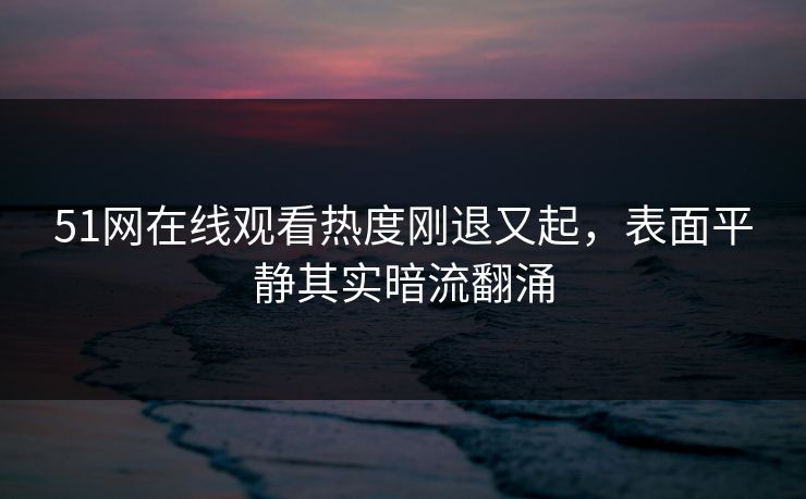 51网在线观看热度刚退又起，表面平静其实暗流翻涌