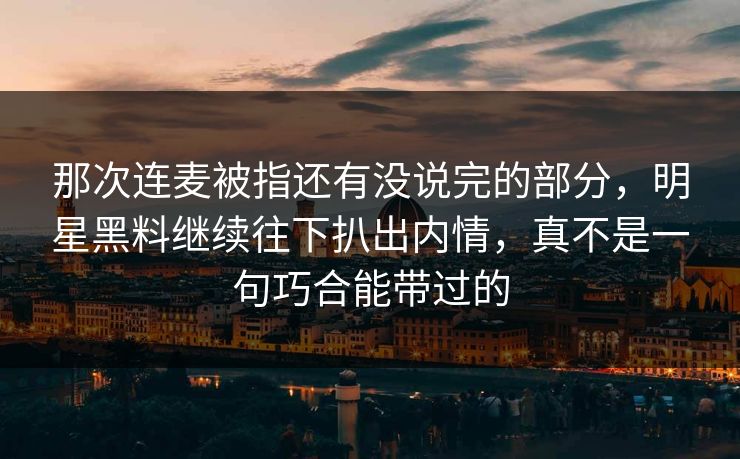 那次连麦被指还有没说完的部分，明星黑料继续往下扒出内情，真不是一句巧合能带过的