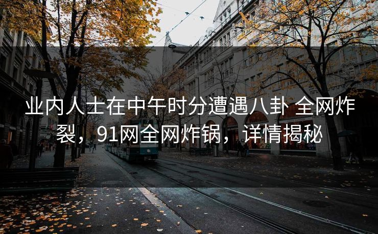 业内人士在中午时分遭遇八卦 全网炸裂,91网全网炸锅,详情揭秘 业内人士在中午时分遭遇八卦 全网炸裂,91网全网炸锅,详情揭秘